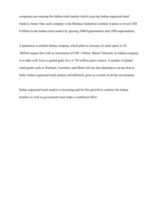 companies are entering the Indian retail market which is giving Indian organized retail
market a boost. One such company is the Reliance Industries Limited. It plans to invest US$
6 billion in the Indian retail market by opening 1000 hypermarkets and 1500 supermarkets.
A pantaloon is another Indian company which plans to increase its retail space to 30
Million square feet with an investment of US$ 1 billion. Bharti Telecoms an Indian company
is in talks with Tesco a global giant for a £ 750 million joint venture. A number of global
retail giants such as Walmart, Carrefour, and Metro AG are also planning to set up shop in
India. Indian organized retail market will definitely grow as a result of all this investments.
Indian organized retail market is increasing and for this growth to continue the Indian
retailers as well as government must make a combined effort.
 