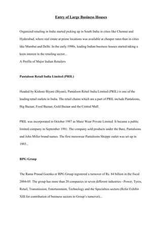Entry of Large Business Houses
Organized retailing in India started picking up in South India in cities like Chennai and
Hyderabad, where real estate at prime locations was available at cheaper rates than in cities
like Mumbai and Delhi. In the early 1990s, leading Indian business houses started taking a
keen interest in the retailing sector...
A Profile of Major Indian Retailers
Pantaloon Retail India Limited (PRIL)
Headed by Kishore Biyani (Biyani), Pantaloon Retail India Limited (PRIL) is one of the
leading retail outlets in India. The retail chains which are a part of PRIL include Pantaloons,
Big Bazaar, Food Bazaar, Gold Bazaar and the Central Mall.
PRIL was incorporated in October 1987 as Manz Wear Private Limited. It became a public
limited company in September 1991. The company sold products under the Bare, Pantaloons
and John Miller brand names. The first menswear Pantaloons Shoppe outlet was set up in
1993...
RPG Group
The Rama Prasad Goenka or RPG Group registered a turnover of Rs. 84 billion in the fiscal
2004-05. The group has more than 20 companies in seven different industries - Power, Tyres,
Retail, Transmission, Entertainment, Technology and the Specialties sectors (Refer Exhibit
XIII for contribution of business sectors to Group’s turnover)...
 