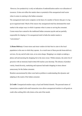However, low productivity is only an indication of underutilization and/or over allocation of
resources. It does not reflect the market share or potential of the unorganized retail sector
when it comes to catering to the Indian consumer.
The unorganized retail sector competes on the basis of a number of factors that give it a leg
up on organized retail. Much of the reason why unorganized retail has dominated the retail
market is the unique ways in which it operates when it comes to serving the consumer.
Corner-stores have catered to the traditional Indian consumer psyche and are partially
responsible for shaping it. For unorganized retail in India the market mantra is
“convenience”:
1) Home-Delivery: Corner-stores and street vendors do their best to cater to the local
population in the area in which they operate. As a result most of them provide home-delivery
services, for any and all order sizes, at no extra charge. Shopping is as simple as making a
phone call and narrating the shopping list to the store owner. Within minutes, the entire list of
groceries with an itemized, hand-written bill reaches your doorstep. The absence of product
variety, brand diversity, marketing and exposure had made shopping in stores almost
unnecessary for the Indian consumer.
Retailers unconstrained by labor costs had no problem in understanding this dynamic and
adapting to the needs of the Indian consumer.
2) Credit: Unorganized retailers enjoy a loyal and limited clientele. The personal nature of
transactions coupled with small transaction sizes allows unorganized retailers to sell goods on
credit often settling bills with clients at the end of the month.
 