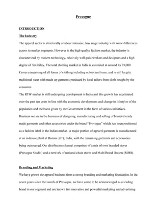 Provogue
INTRODUCTION
The Industry
The apparel sector is structurally a labour intensive, low wage industry with some differences
across its market segments. However in the high-quality fashion market, the industry is
characterized by modern technology, relatively well-paid workers and designers and a high
degree of flexibility. The total clothing market in India is estimated at around Rs 78,000
Crores comprising of all forms of clothing including school uniforms; and is still largely
traditional wear with made-up garments produced by local tailors from cloth bought by the
consumer.
The RTW market is still undergoing development in India and this growth has accelerated
over the past ten years in line with the economic development and change in lifestyles of the
population and the boost given by the Government in the form of various initiatives.
Business we are in the business of designing, manufacturing and selling of branded ready
made garments and other accessories under the brand “Provogue” which has been positioned
as a fashion label in the Indian market. A major portion of apparel garments is manufactured
at an in-house plant at Daman (UT), India, with the remaining garments and accessories
being outsourced. Our distribution channel comprises of a mix of own branded stores
(Provogue Studio) and a network of national chain stores and Multi Brand Outlets (MBO).
Branding and Marketing
We have grown the apparel business from a strong branding and marketing foundation. In the
seven years since the launch of Provogue, we have come to be acknowledged as a leading
brand in our segment and are known for innovative and powerful marketing and advertising
 