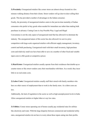 3) Proximity: Unorganized retailers like corner stores are almost always located at a few
minutes walking distance from their clients. Street vendors will go door-to-door selling their
goods. This has provided a number of advantages to the Indian consumer.
Finally, the proximity of unorganized retailers caters to the just-in-time mentality of Indian
consumers who prefer to buy goods when needed for immediate use rather than making bulk
purchases in advance. Cutting Costs in Any Possible Way: Legal and Illegal
Convenience is not the only aspect of unorganized retail that has allowed it to dominate the
industry. The unorganized nature of this sector has also allowed it to survive price
competition with large-scale organized retailers with efficient supply management, inventory
control and bulk purchasing. Unorganized retail with their small inventory, high purchase
costs and relatively small size have been able to save on a number of other fixed and variable
input costs to offer goods at competitive prices:
1) Real-Estate: Unorganized retailers usually operate from their residences that double-up as
counter stores or like street-vendors carry their merchandise with them. As a result, they incur
little to no real-estate costs.
2) Labor Costs: Unorganized retailers usually staff their stored with family members who
have no other source of employment than to work in the family store. As a labor costs are
low.
Additionally, the lack of regulation in the sector as well as high unemployment levels in India
Allow unorganized retailers to higher labor at very low rates.
3) Utilities: Corner stores operating out of homes usually pay residential rates for utilities
like electricity and water. With the large disparity between commercial and residential utility
rates, unorganized retailers do not have to worry about these inputs eating into their profits.
 