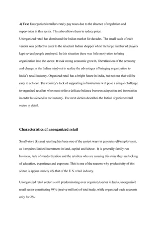 4) Tax: Unorganized retailers rarely pay taxes due to the absence of regulation and
supervision in this sector. This also allows them to reduce price.
Unorganized retail has dominated the Indian market for decades. The small scale of each
vendor was perfect to cater to the reluctant Indian shopper while the large number of players
kept several people employed. In this situation there was little motivation to bring
organization into the sector. It took strong economic growth, liberalization of the economy
and change in the Indian mind-set to realize the advantages of bringing organization to
India’s retail industry. Organized retail has a bright future in India, but not one that will be
easy to achieve. The country’s lack of supporting infrastructure will pose a unique challenge
to organized retailers who must strike a delicate balance between adaptation and innovation
in order to succeed in the industry. The next section describes the Indian organized retail
sector in detail.
Characteristics of unorganized retail
Small-store (kirana) retailing has been one of the easiest ways to generate self-employment,
as it requires limited investment in land, capital and labour. It is generally family run
business, lack of standardization and the retailers who are running this store they are lacking
of education, experience and exposure. This is one of the reasons why productivity of this
sector is approximately 4% that of the U.S. retail industry.
Unorganized retail sector is still predominating over organized sector in India, unorganized
retail sector constituting 98% (twelve million) of total trade, while organized trade accounts
only for 2%.
 