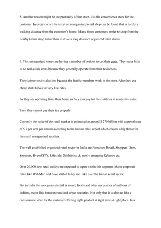 5. Another reason might be the proximity of the store. It is the convenience store for the
customer. In every corner the street an unorganized retail shop can be found that is hardly a
walking distance from the customer’s house. Many times customers prefer to shop from the
nearby kirana shop rather than to drive a long distance organized retail stores.
6. This unorganized stores are having n number of options to cut their costs. They incur little
to no real-estate costs because they generally operate from their residences.
Their labour cost is also low because the family members work in the store. Also they use
cheap child labour at very low rates.
As they are operating from their home so they can pay for their utilities at residential rates.
Even they cannot pay their tax properly.
Currently the value of the retail market is estimated at around $ 270 billion with a growth rate
of 5.7 per cent per annum according to the Indian retail report which creates a big threat for
the small unorganized retailers.
The well established organized retail sector in India are Pantaloon Retail, Shoppers’ Stop,
Spencers, HyperCITY, Lifestyle, Subhiksha & newly emerging Reliance etc.
Over 20,000 new retail outlets are expected to open within this segment. Major corporate
retail like Wal-Mart and have started to try and take over the Indian retail sector.
But in India the unorganized retail is source foods and other necessities of millions of
Indians, major link between rural and urban societies. Not only that it is also act like a
convenience store for the customer offering right product at right time at right place. In a
 