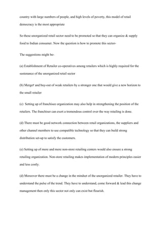 country with large numbers of people, and high levels of poverty, this model of retail
democracy is the most appropriate
So these unorganized retail sector need to be promoted so that they can organize & supply
food to Indian consumer. Now the question is how to promote this sector-
The suggestions might be-
(a) Establishment of Retailer co-operatives among retailers which is highly required for the
sustenance of the unorganized retail sector
(b) Merger and buy-out of weak retailers by a stronger one that would give a new horizon to
the small retailer
(c) Setting up of franchisee organization may also help in strengthening the position of the
retailers. The franchiser can exert a tremendous control over the way retailing is done.
(d) There must be good network connection between retail organizations, the suppliers and
other channel members to use compatible technology so that they can build strong
distribution set-up to satisfy the customers.
(e) Setting up of more and more non-store retailing centers would also ensure a strong
retailing organization. Non-store retailing makes implementation of modern principles easier
and less costly.
(d) Moreover there must be a change in the mindset of the unorganized retailer. They have to
understand the pulse of the trend. They have to understand, come forward & lead this change
management then only this sector not only can exist but flourish.
 