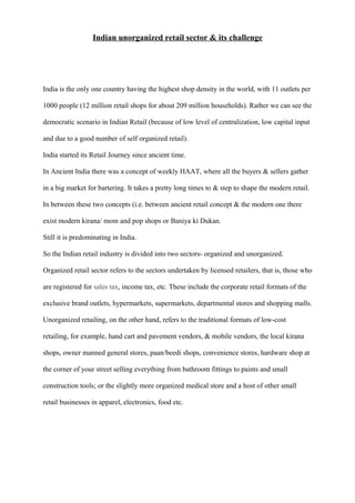 Indian unorganized retail sector & its challenge
India is the only one country having the highest shop density in the world, with 11 outlets per
1000 people (12 million retail shops for about 209 million households). Rather we can see the
democratic scenario in Indian Retail (because of low level of centralization, low capital input
and due to a good number of self organized retail).
India started its Retail Journey since ancient time.
In Ancient India there was a concept of weekly HAAT, where all the buyers & sellers gather
in a big market for bartering. It takes a pretty long times to & step to shape the modern retail.
In between these two concepts (i.e. between ancient retail concept & the modern one there
exist modern kirana/ mom and pop shops or Baniya ki Dukan.
Still it is predominating in India.
So the Indian retail industry is divided into two sectors- organized and unorganized.
Organized retail sector refers to the sectors undertaken by licensed retailers, that is, those who
are registered for sales tax, income tax, etc. These include the corporate retail formats of the
exclusive brand outlets, hypermarkets, supermarkets, departmental stores and shopping malls.
Unorganized retailing, on the other hand, refers to the traditional formats of low-cost
retailing, for example, hand cart and pavement vendors, & mobile vendors, the local kirana
shops, owner manned general stores, paan/beedi shops, convenience stores, hardware shop at
the corner of your street selling everything from bathroom fittings to paints and small
construction tools; or the slightly more organized medical store and a host of other small
retail businesses in apparel, electronics, food etc.
 