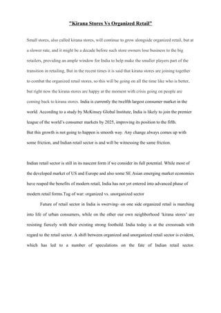 "Kirana Stores Vs Organized Retail"
Small stores, also called kirana stores, will continue to grow alongside organized retail, but at
a slower rate, and it might be a decade before such store owners lose business to the big
retailers, providing an ample window for India to help make the smaller players part of the
transition in retailing, But in the recent times it is said that kirana stores are joining together
to combat the organized retail stores, so this will be going on all the time like who is better,
but right now the kirana stores are happy at the moment with crisis going on people are
coming back to kirana stores. India is currently the twelfth largest consumer market in the
world. According to a study by McKinsey Global Institute, India is likely to join the premier
league of the world’s consumer markets by 2025, improving its position to the fifth.
But this growth is not going to happen is smooth way. Any change always comes up with
some friction, and Indian retail sector is and will be witnessing the same friction.
Indian retail sector is still in its nascent form if we consider its full potential. While most of
the developed market of US and Europe and also some SE Asian emerging market economies
have reaped the benefits of modern retail, India has not yet entered into advanced phase of
modern retail forms.Tug of war: organized vs. unorganized sector
Future of retail sector in India is swerving- on one side organized retail is marching
into life of urban consumers, while on the other our own neighborhood ‘kirana stores’ are
resisting fiercely with their existing strong foothold. India today is at the crossroads with
regard to the retail sector. A shift between organized and unorganized retail sector is evident,
which has led to a number of speculations on the fate of Indian retail sector.
 