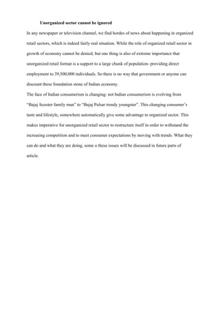 Unorganized sector cannot be ignored
In any newspaper or television channel, we find hordes of news about happening in organized
retail sectors, which is indeed fairly real situation. While the role of organized retail sector in
growth of economy cannot be denied, but one thing is also of extreme importance that
unorganized retail format is a support to a large chunk of population- providing direct
employment to 39,500,000 individuals. So there is no way that government or anyone can
discount these foundation stone of Indian economy.
The face of Indian consumerism is changing: not Indian consumerism is evolving from
“Bajaj Scooter family man” to “Bajaj Pulsar trendy youngster”. This changing consumer’s
taste and lifestyle, somewhere automatically give some advantage to organized sector. This
makes imperative for unorganized retail sector to restructure itself in order to withstand the
increasing competition and to meet consumer expectations by moving with trends. What they
can do and what they are doing, some o these issues will be discussed in future parts of
article.
 