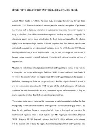 RETAIL FDI TO REDUCE FRUIT AND VEGETABLE WASTAGES: CRISIL
Current Affairs Trade: A CRISIL Research study concludes that allowing foreign direct
investments (FDI) in multi-brand retail has the potential to reduce the prices of perishable
food produce such as fruits and vegetables in India over the long term. This policy measure is
likely to stimulate a flow of investments from organised retailers and logistics companies for
establishing quality supply-chain infrastructure for fresh fruits and vegetables. An efficient
supply chain will enable large retailers to source vegetable and fruit produce directly from
agricultural cooperatives, lowering annual wastages, about Rs 630 billion in 2009-10, and
reducing commissions of trade intermediaries. This, in turn, will improve realizations to
farmers, reduce consumer prices of fruits and vegetables, and increase operating margins of
large retailers.
About 30 per cent of India’s total production of fruits and vegetables is wasted every year due
to inadequate cold storage and transport facilities. CRISIL Research estimates that almost 50
per cent of the annual wastages can be prevented if fruit and vegetable retailers have access to
specialised coldstorage facilities and refrigerated trucks. Further, large retailers will be able to
save on commissions, amounting to 10-15 per cent of the retail selling price of fruits and
vegetables, to trade intermediaries such as commission agents and wholesalers, if they are
able to source the produce directly from agricultural cooperatives.
“The wastage in the supply chain and the commission to trade intermediaries inflate the final
price paid by Indian consumers for fruits and vegetables. Indian consumers pay nearly 2-2.5
times the price paid to a farmer as compared to 1-1.5 times in developed markets where the
penetration of organised retail is much higher,” says Mr. Nagarajan Narasimhan, Director,
CRISIL Research. CRISIL Research estimates that Rs 650 billion will need to be invested
over the medium term to build the supply-chain infrastructure for fruits and vegetables. This
 