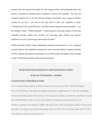 estimate takes into account the number of cold storage facilities and refrigerated trucks that
would be required for handling India’s production of fruits and vegetables. The fruit and
vegetable segment has so far not attracted adequate investments since organised retailers
account for less than 1 per cent of the total sales of fruits and vegetables in India.
“Liberalisation of the retail-FDI policy will help increase organised retail penetration,” says
Mr. Sridhar C, Head – CRISIL Research. “A likely increase in the sales volumes of fruits and
vegetables through modern store formats will encourage large retailers and logistics
companies to invest in cold storage and transport facilities.”
CRISIL Research is India’s largest independent, integrated research house. It is an integrated
research platform and capabilities spanning the entire economy-industry company spectrum
to deliver superior perspectives and insights to over 600 domestic and global clients, through
a range of subscription products and customised solutions.
Retail Marketing-Strategies for small unorganized retailer
in the era of Organized retailing
Current Status of Retailing in India
The size of the retailing industry in India is estimated to be in the order of Rs. 7200 to 8100 billion
(US $ 160-180 billion), with organized retailing estimated to be approximately 2 % (Rs 160-180 billion)
Of the total retailing industry in the country. Food and grocery retailing is estimated to contribute to around
(Rs 3500-4000 billion) of the total sales from retailing. The number of total retail outlets in the
Country is estimated to be around 12 million. The retail sector is the second largest employer of the country
agriculture. According to the National Readership Survey of 1999, 6.6% of the urban adults and 2% of the
rural adults are estimated to be shop owners.
 