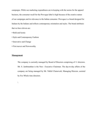campaigns. While our marketing expenditures are in keeping with the norms for the apparel
business, the consumer recall for the Provogue label is high because of the creative nature
of our campaigns and its relevance to the Indian consumer. Provogue is a brand designed for
Indians by the Indians and reflects contemporary orientation and styles. The brand attributes
that we have driven are:
• Bold and Iconic
• Style and Contemporary Fashion
• Innovative and Change
• First mover and Newsworthy
Management
The company is currently managed by Board of Directors comprising of 11 directors.
Mr. S. Jambunathan is the Non - Executive Chairman. The day-to-day affairs of the
company are being managed by Mr. Nikhil Chaturvedi, Managing Director, assisted
by five Whole time directors.

 