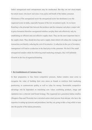 India's unorganized retail entrepreneurs may be uneducated. But they are not street-stupid,
but street-smart, who know and sense every pulse and breath of the Indian consumer.
Dominance of the unorganized sector the unorganized sector has dominance over the
organized sector in India, especially because of the low investment needs. As we know
Retailing is the principal link between the producer and the consumer and plays a major role
in price formation therefore unorganized retailers can play their role effectively only by
establishing an efficient and cost-effective supply chain. They are the most important link in
the supply chain. They should develop such a supply chain which will reduce the wastage and
transaction cost thereby reducing the cost of inventories. A reduction in the cost of inventory
management will lead to a reduction in the final price to the consumer. We feel if the small
unorganized retailers abide the following retail marketing strategies, they will definitely
Flourish in the Era of organized Retailing.
1. Re Establishment of Customer base:
In their preparation to face fierce competitive pressure, Indian retailers must come to
recognize the value of building their own stores as brands to reinforce their marketing
positioning, to communicate quality as well as value for money. Sustainable competitive
advantage will be dependent on translating core values combining products, image and
reputation into a coherent retail brand strategy. The organized new generation Indian retailers
(Shoppers Stop and Westside) have recruited senior retail persons from abroad, who have the
expertise in setting up systems and procedures, but they are going to take a long while to tune
into the psyche of the Indian consumers.
 