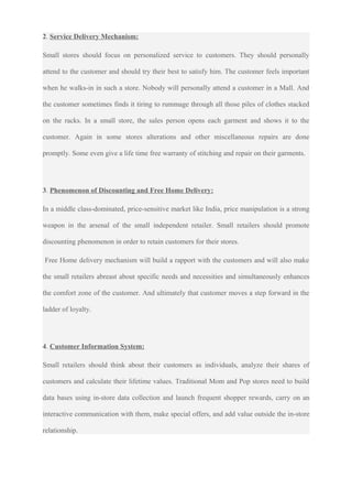 2. Service Delivery Mechanism:
Small stores should focus on personalized service to customers. They should personally
attend to the customer and should try their best to satisfy him. The customer feels important
when he walks-in in such a store. Nobody will personally attend a customer in a Mall. And
the customer sometimes finds it tiring to rummage through all those piles of clothes stacked
on the racks. In a small store, the sales person opens each garment and shows it to the
customer. Again in some stores alterations and other miscellaneous repairs are done
promptly. Some even give a life time free warranty of stitching and repair on their garments.
3. Phenomenon of Discounting and Free Home Delivery:
In a middle class-dominated, price-sensitive market like India, price manipulation is a strong
weapon in the arsenal of the small independent retailer. Small retailers should promote
discounting phenomenon in order to retain customers for their stores.
Free Home delivery mechanism will build a rapport with the customers and will also make
the small retailers abreast about specific needs and necessities and simultaneously enhances
the comfort zone of the customer. And ultimately that customer moves a step forward in the
ladder of loyalty.
4. Customer Information System:
Small retailers should think about their customers as individuals, analyze their shares of
customers and calculate their lifetime values. Traditional Mom and Pop stores need to build
data bases using in-store data collection and launch frequent shopper rewards, carry on an
interactive communication with them, make special offers, and add value outside the in-store
relationship.
 