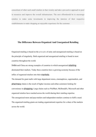 consortium of other such small retailers in that vicinity and take a pro-active approach to pool
in resources and improve the overall infrastructure. The next effortshould be to encourage
retailers to make some investments in improving the interiors of their respective
establishments to make shopping an enjoyable experience for the customer.
The Difference Between Organized And Unorganized Retailing
Organized retailing is based on the principle of unity and unorganized retailing is based on
the principle of singularity. Both organized and unorganized retailing is found in most
countries throughout the world.
India and China are strong examples of countries in which unorganized retailing
dominated their markets. Today these countries have a growing economy because of the
influx of organized retailers into their markets.
The demand for giant malls with large department stores, cinemaplexes, supermarkets, and
pharmacy chains is the result of higher incomes and urban customers looking for
convenience in shopping. Large chains such as WalMart, McDonald's, Microsoft and other
organized retailers have reached across the world sharing their retailing expertise.
The unorganized mom and pop retailers and independent retailers continue to fulfil a need.
The organized retailing giants are trading organizational expertise for a share of the markets
across the world.
 