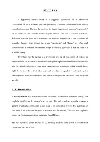HYPOTHESIS
A hypothesis consists either of a suggested explanation for an observable
phenomenon or of a reasoned proposal predicting a possible causal correlation among
multiple phenomena. The term derives from the Greek, hypotithenai meaning "to put under"
or "to suppose." The scientific method requires that one can test a scientific hypothesis.
Scientists generally base such hypotheses on previous observations or on extensions of
scientific theories. Even though the words "hypothesis" and "theory" are often used
synonymously in common and informal usage, a scientific hypothesis is not the same as a
scientific theory.
Hypothesis may be defined as a proposition or a set of proposition set forth as an
explanation for the occurrence of some specified group of phenomenon either asserted merely
as a provisional conjecture to guide some investigation or accepted as highly probable in the
light of established facts. Quite often a research hypothesis is a predictive statement, capable
of being tested by scientific methods, that relates an independent variable to some dependent
variable.
NULL HYPOTHESIS
A null hypothesis is a hypothesis (within the context of statistical hypothesis testing) that
might be falsified on the basis of observed data. The null hypothesis typically proposes a
general or default position, such as that there is no relationship between two quantities, or
that there is no difference between a treatment and the control. The term was originally
coined by English geneticist and statistician Ronald Fisher.
The null hypothesis (often denoted by H0) formally describes some aspect of the statistical
"behaviour" of a set of data.
 