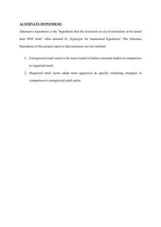 ALTERNATE HYPOTHESIS
Alternative hypothesis is the "hypothesis that the restriction or set of restrictions to be tested
does NOT hold." often denoted H1. Synonym for 'maintained hypothesis.' The Alternate
Hypothesis of this project report is that customers are not satisfied
1. Unorganized retail sector is far more rooted in Indian consumer market in comparison
to organized retail.
2. Organized retail sector adopt more aggressive & specific marketing strategies in
comparison to unorganized retail sector.
 