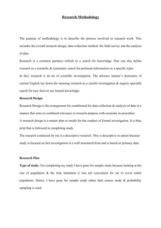 Research Methodology
The purpose of methodology is to describe the process involved in research work. This
includes the overall research design, data collection method, the field survey and the analysis
of data.
Research is a common parlance refresh to a search for knowledge. One can also define
research as a scientific & systematic search for pertinent information on a specific topic.
In fact, research is an art of scientific investigation. The advance learner’s dictionary of
current English lay down the meaning research as a careful investigation & inquiry specially
search for new facts in any branch knowledge.
Research Design
Research Design is the arrangement for conditioned for data collection & analysis of data in a
manner that aims to combined relevance to research purpose with economy in procedure.
A research design is a master plan or model for the conduct of formal investigation. It is blue
print that is followed in completing study.
The research conducted by me is a descriptive research. This is descriptive in nature because
study is focused on fact investigation in a well structured from and is based on primary data.
Research Plan
Type of study: For completing my study I have gone for sample study because looking at the
size of population & the time limitation it was not convenient for me to cover entire
population. Hence, I have gone for sample study rather than census study & probability
sampling is used.
 