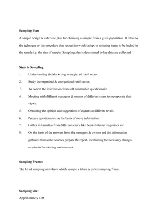 Sampling Plan
A sample design is a definite plan for obtaining a sample from a given population. It refers to
the technique or the procedure that researcher would adopt in selecting items to be inched in
the sample i.e. the size of sample. Sampling plan is determined before data are collected.
Steps in Sampling:
1. Understanding the Marketing strategies of retail sector.
2. Study the organized & unorganized retail sector.
3. To collect the information from self constructed questionnaire.
4. Meeting with different managers & owners of different stores to incorporate their
views.
5. Obtaining the opinion and suggestions of owners at different levels.
6. Prepare questionnaire on the basis of above information.
7. Gather information from different source like books Internet magazines etc.
8. On the basis of the answers from the managers & owners and the information
gathered from other sources prepare the report, mentioning the necessary changes
require in the existing environment.
Sampling Frame:
The list of sampling units from which sample is taken is called sampling frame.
Sampling size:
Approximately 100
 
