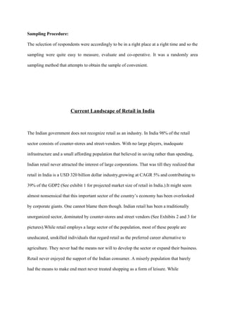 Sampling Procedure:
The selection of respondents were accordingly to be in a right place at a right time and so the
sampling were quite easy to measure, evaluate and co-operative. It was a randomly area
sampling method that attempts to obtain the sample of convenient.
Current Landscape of Retail in India
The Indian government does not recognize retail as an industry. In India 98% of the retail
sector consists of counter-stores and street-vendors. With no large players, inadequate
infrastructure and a small affording population that believed in saving rather than spending,
Indian retail never attracted the interest of large corporations. That was till they realized that
retail in India is a USD 320 billion dollar industry,growing at CAGR 5% and contributing to
39% of the GDP2 (See exhibit 1 for projected market size of retail in India.).It might seem
almost nonsensical that this important sector of the country’s economy has been overlooked
by corporate giants. One cannot blame them though. Indian retail has been a traditionally
unorganized sector, dominated by counter-stores and street vendors (See Exhibits 2 and 3 for
pictures).While retail employs a large sector of the population, most of these people are
uneducated, unskilled individuals that regard retail as the preferred career alternative to
agriculture. They never had the means nor will to develop the sector or expand their business.
Retail never enjoyed the support of the Indian consumer. A miserly population that barely
had the means to make end meet never treated shopping as a form of leisure. While
 