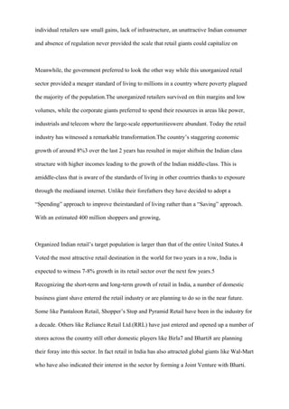 individual retailers saw small gains, lack of infrastructure, an unattractive Indian consumer
and absence of regulation never provided the scale that retail giants could capitalize on
Meanwhile, the government preferred to look the other way while this unorganized retail
sector provided a meager standard of living to millions in a country where poverty plagued
the majority of the population.The unorganized retailers survived on thin margins and low
volumes, while the corporate giants preferred to spend their resources in areas like power,
industrials and telecom where the large-scale opportunitieswere abundant. Today the retail
industry has witnessed a remarkable transformation.The country’s staggering economic
growth of around 8%3 over the last 2 years has resulted in major shiftsin the Indian class
structure with higher incomes leading to the growth of the Indian middle-class. This is
amiddle-class that is aware of the standards of living in other countries thanks to exposure
through the mediaand internet. Unlike their forefathers they have decided to adopt a
“Spending” approach to improve theirstandard of living rather than a “Saving” approach.
With an estimated 400 million shoppers and growing,
Organized Indian retail’s target population is larger than that of the entire United States.4
Voted the most attractive retail destination in the world for two years in a row, India is
expected to witness 7-8% growth in its retail sector over the next few years.5
Recognizing the short-term and long-term growth of retail in India, a number of domestic
business giant shave entered the retail industry or are planning to do so in the near future.
Some like Pantaloon Retail, Shopper’s Stop and Pyramid Retail have been in the industry for
a decade. Others like Reliance Retail Ltd.(RRL) have just entered and opened up a number of
stores across the country still other domestic players like Birla7 and Bharti8 are planning
their foray into this sector. In fact retail in India has also attracted global giants like Wal-Mart
who have also indicated their interest in the sector by forming a Joint Venture with Bharti.
 