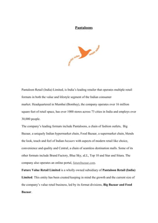 Pantaloons
Pantaloon Retail (India) Limited, is India’s leading retailer that operates multiple retail
formats in both the value and lifestyle segment of the Indian consumer
market. Headquartered in Mumbai (Bombay), the company operates over 16 million
square feet of retail space, has over 1000 stores across 73 cities in India and employs over
30,000 people.
The company’s leading formats include Pantaloons, a chain of fashion outlets, Big
Bazaar, a uniquely Indian hypermarket chain, Food Bazaar, a supermarket chain, blends
the look, touch and feel of Indian bazaars with aspects of modern retail like choice,
convenience and quality and Central, a chain of seamless destination malls. Some of its
other formats include Brand Factory, Blue Sky, aLL, Top 10 and Star and Sitara. The
company also operates an online portal, futurebazaar.com.
Future Value Retail Limited is a wholly owned subsidiary of Pantaloon Retail (India)
Limited. This entity has been created keeping in mind the growth and the current size of
the company’s value retail business, led by its format divisions, Big Bazaar and Food
Bazaar.
 