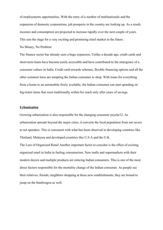 of employments opportunities. With the entry of a number of multinationals and the
expansion of domestic corporations, job prospects in the country are looking up. As a result,
incomes and consumption are projected to increase rapidly over the next couple of years.
This sets the stage for a very exciting and promising retail market in the future.
No Money, No Problem
The finance sector has already seen a huge expansion. Unlike a decade ago, credit cards and
short-term loans have become easily accessible and have contributed to the emergence of a
consumer culture in India. Credit card rewards schemes, flexible financing options and all the
other common lures are tempting the Indian consumer to shop. With loans for everything
from a home to an automobile freely available, the Indian consumer can start spending on
big-ticket items that were traditionally within his reach only after years of savings.
Urbanization
Growing urbanization is also responsible for the changing consumer psyche12. As
urbanization spreads beyond the major cities, it converts the local population from net savers
to net spenders. This is consistent with what has been observed in developing countries like
Thailand, Malaysia and developed countries like U.S.A and the U.K.
The Lure of Organized Retail Another important factor to consider is the effect of existing
organized retail in India in fueling consumerism. New malls and supermarkets with their
modern decors and multiple products are enticing Indian consumers. This is one of the most
direct factors responsible for the mentality change of the Indian consumer. As people see
their relatives, friends, neighbors shopping at these new establishments, they are bound to
jump on the bandwagon as well.
 