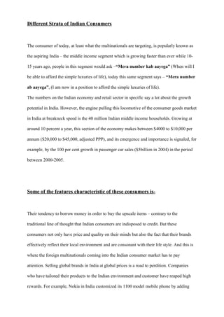 Different Strata of Indian Consumers
The consumer of today, at least what the multinationals are targeting, is popularly known as
the aspiring India – the middle income segment which is growing faster than ever while 10-
15 years ago, people in this segment would ask –“Mera number kab aayega” (When will I
be able to afford the simple luxuries of life), today this same segment says – “Mera number
ab aayega”, (I am now in a position to afford the simple luxuries of life).
The numbers on the Indian economy and retail sector in specific say a lot about the growth
potential in India. However, the engine pulling this locomotive of the consumer goods market
in India at breakneck speed is the 40 million Indian middle income households. Growing at
around 10 percent a year, this section of the economy makes between $4000 to $10,000 per
annum ($20,000 to $45,000, adjusted PPP), and its emergence and importance is signaled, for
example, by the 100 per cent growth in passenger car sales ($5billion in 2004) in the period
between 2000-2005.
Some of the features characteristic of these consumers is-
Their tendency to borrow money in order to buy the upscale items – contrary to the
traditional line of thought that Indian consumers are indisposed to credit. But these
consumers not only have price and quality on their minds but also the fact that their brands
effectively reflect their local environment and are consonant with their life style. And this is
where the foreign multinationals coming into the Indian consumer market has to pay
attention. Selling global brands in India at global prices is a road to perdition. Companies
who have tailored their products to the Indian environment and customer have reaped high
rewards. For example, Nokia in India customized its 1100 model mobile phone by adding
 