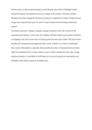 features such as a dust-resistant keypad, an anti-slip grip, and a built-in flashlight (useful
during the frequent and unannounced power outages in the country). Samsung washing
Machines have been equipped with memory backup to compensate for India’s frequent power
outages and a special rinse cycle for saris15 to prevent them from becoming twisted and
knotted.
The Indian consumer’s change in attitude is going to manifest itself into rewards for the
organized retail industry. At the same time, Indians will find it hard to give up their old habits
of shopping at the local corner-store or buying goods from the street-vendor. The next section
describes the unorganized and organized retail sectors in detail. It is critical to understand
these sectors individually to speculate about possible the nature of interaction between them.
While the traditional form of retail in India is sure to suffer a setback from the entry of large
organized retailers, it is possible for both forms to co-exist serving the new personality and
old-habits of the Indian consumer simultaneously.
 