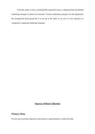 From the study we have concluded that organized sector is adopting better & planned
marketing strategies to attract its customers. Various marketing strategies are also adopted by
the unorganized retail group but it is not up to the mark or we can it is less attractive as
compared to organized marketing strategies.
Sources of Data Collection
Primary Data:
For my survey primary data have been used as a questionnaire to collect the data.
 