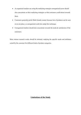 • As organized retailers are using the marketing strategies unorganized sector should
also concentrate on their marketing strategies so that customers could attract towards
them.
• Customers generally prefer Multi brands counter because lots of products can be seen
at on one place, so unorganized could also adopt this technique.
• Unorganized retailers should also concentrate towards the needs & satisfaction of the
customers.
More intense research works should be initiated, studying the specific needs and attributes
sorted by the customer for different kinds of product categories.
Limitations of the Study
 