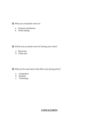 Q. What you concentrate more on?
a. Customer satisfaction
b. Profit making
Q. Which area you prefer more for locating your stores?
a. Rural area
b. Urban area
Q. What are the main factors that affect your pricing policy?
a. Competitors
b. Demand
c. Technology
CONCLUSION:
 