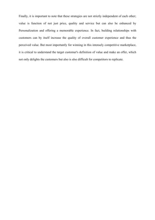 Finally, it is important to note that these strategies are not strictly independent of each other;
value is function of not just price, quality and service but can also be enhanced by
Personalization and offering a memorable experience. In fact, building relationships with
customers can by itself increase the quality of overall customer experience and thus the
perceived value. But most importantly for winning in this intensely competitive marketplace,
it is critical to understand the target customer's definition of value and make an offer, which
not only delights the customers but also is also difficult for competitors to replicate.
 