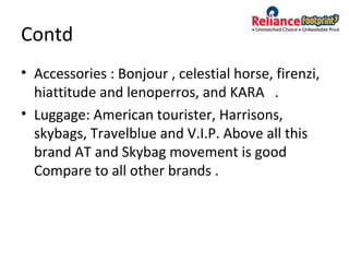 Contd
• Accessories : Bonjour , celestial horse, firenzi,
hiattitude and lenoperros, and KARA .
• Luggage: American tourister, Harrisons,
skybags, Travelblue and V.I.P. Above all this
brand AT and Skybag movement is good
Compare to all other brands .
 