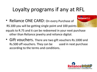 Loyalty programs if any at RFL
• Reliance ONE CARD: On every Purchase of
RS.100 you will be getting single point and 100 points
equals to R.75 and it can be redeemed in your next purchase
other than Reliance jewelry and reliance digital.
• Gift vouchers. There are two gift vouchers Rs.1000 and
Rs.500 off vouchers. They can be used in next purchase
according to the terms and conditions.
 