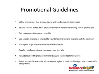 Promotional Guidelines
• Utilize promotions that are consistent with and enhance store image
• Review success or failure of each promotion to help in developing future promotions
• Test new promotions when possible
• Use appeals that are of interest to your target market and that are realistic to obtain
• Make your objectives measurable and obtainable
• Develop total promotional campaigns, not just ads
• New stores need higher promotional budgets than established stores
• Stores in out-of-the-way locations require higher promotional budgets than stores with
heavy traffic
 