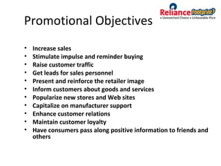 Promotional Objectives
• Increase sales
• Stimulate impulse and reminder buying
• Raise customer traffic
• Get leads for sales personnel
• Present and reinforce the retailer image
• Inform customers about goods and services
• Popularize new stores and Web sites
• Capitalize on manufacturer support
• Enhance customer relations
• Maintain customer loyalty
• Have consumers pass along positive information to friends and
others
 