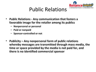 Public Relations
• Public Relations - Any communication that fosters a
favorable image for the retailer among its publics
– Nonpersonal or personal
– Paid or nonpaid
– Sponsor-controlled or not
• Publicity – Any nonpersonal form of public relations
whereby messages are transmitted through mass media, the
time or space provided by the media is not paid for, and
there is no identified commercial sponsor
 