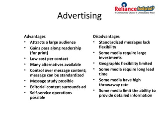 Advertising
Advantages
• Attracts a large audience
• Gains pass along readership
(for print)
• Low cost per contact
• Many alternatives available
• Control over message content;
message can be standardized
• Message study possible
• Editorial content surrounds ad
• Self-service operations
possible
Disadvantages
• Standardized messages lack
flexibility
• Some media require large
investments
• Geographic flexibility limited
• Some media require long lead
time
• Some media have high
throwaway rate
• Some media limit the ability to
provide detailed information
 