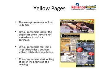Yellow Pages
• The average consumer looks at:
4.32 ads.
• 70% of consumers look at the
bigger ads when they are not
sure where to make a
purchase.
• 65% of consumers feel that a
large ad signifies a business
with an established reputation.
• 83% of consumers start looking
at ads in the beginning of a
heading.
 