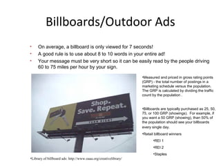 Billboards/Outdoor Ads
• On average, a billboard is only viewed for 7 seconds!
• A good rule is to use about 8 to 10 words in your entire ad!
• Your message must be very short so it can be easily read by the people driving
60 to 75 miles per hour by your sign.
•Measured and priced in gross rating points
(GRP) - the total number of postings in a
marketing schedule versus the population.
The GRP is calculated by dividing the traffic
count by the population .
•Billboards are typically purchased as 25, 50,
75, or 100 GRP (showings). For example, if
you want a 50 GRP (showing), than 50% of
the population should see your billboards
every single day.
•Retail billboard winners
•REI 1
•REI 2
•Staples
•Library of billboard ads: http://www.oaaa.org/creativelibrary/
 