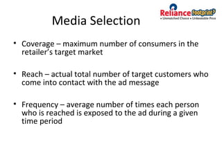 Media Selection
• Coverage – maximum number of consumers in the
retailer’s target market
• Reach – actual total number of target customers who
come into contact with the ad message
• Frequency – average number of times each person
who is reached is exposed to the ad during a given
time period
 