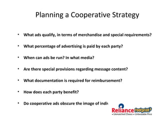 Planning a Cooperative Strategy
• What ads qualify, in terms of merchandise and special requirements?
• What percentage of advertising is paid by each party?
• When can ads be run? In what media?
• Are there special provisions regarding message content?
• What documentation is required for reimbursement?
• How does each party benefit?
• Do cooperative ads obscure the image of individual retailers?
 