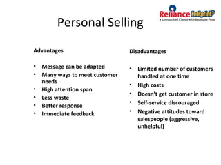 Personal Selling
Advantages
• Message can be adapted
• Many ways to meet customer
needs
• High attention span
• Less waste
• Better response
• Immediate feedback
Disadvantages
• Limited number of customers
handled at one time
• High costs
• Doesn’t get customer in store
• Self-service discouraged
• Negative attitudes toward
salespeople (aggressive,
unhelpful)
 