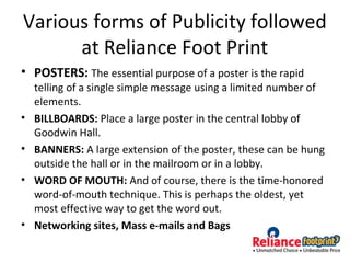 Various forms of Publicity followed
at Reliance Foot Print
• POSTERS: The essential purpose of a poster is the rapid
telling of a single simple message using a limited number of
elements.
• BILLBOARDS: Place a large poster in the central lobby of
Goodwin Hall.
• BANNERS: A large extension of the poster, these can be hung
outside the hall or in the mailroom or in a lobby.
• WORD OF MOUTH: And of course, there is the time-honored
word-of-mouth technique. This is perhaps the oldest, yet
most effective way to get the word out.
• Networking sites, Mass e-mails and Bags
 