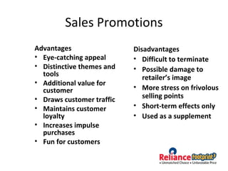 Sales Promotions
Advantages
• Eye-catching appeal
• Distinctive themes and
tools
• Additional value for
customer
• Draws customer traffic
• Maintains customer
loyalty
• Increases impulse
purchases
• Fun for customers
Disadvantages
• Difficult to terminate
• Possible damage to
retailer’s image
• More stress on frivolous
selling points
• Short-term effects only
• Used as a supplement
 