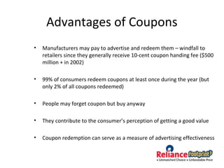Advantages of Coupons
• Manufacturers may pay to advertise and redeem them – windfall to
retailers since they generally receive 10-cent coupon handing fee ($500
million + in 2002)
• 99% of consumers redeem coupons at least once during the year (but
only 2% of all coupons redeemed)
• People may forget coupon but buy anyway
• They contribute to the consumer’s perception of getting a good value
• Coupon redemption can serve as a measure of advertising effectiveness
 