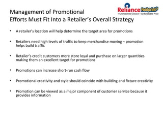 Management of Promotional
Efforts Must Fit Into a Retailer’s Overall Strategy
• A retailer’s location will help determine the target area for promotions
• Retailers need high levels of traffic to keep merchandise moving – promotion
helps build traffic
• Retailer’s credit customers more store loyal and purchase on larger quantities
making them an excellent target for promotions
• Promotions can increase short-run cash flow
• Promotional creativity and style should coincide with building and fixture creativity
• Promotion can be viewed as a major component of customer service because it
provides information
 