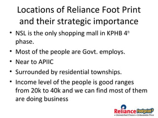 Locations of Reliance Foot Print
and their strategic importance
• NSL is the only shopping mall in KPHB 4th
phase.
• Most of the people are Govt. employs.
• Near to APIIC
• Surrounded by residential townships.
• Income level of the people is good ranges
from 20k to 40k and we can find most of them
are doing business
 