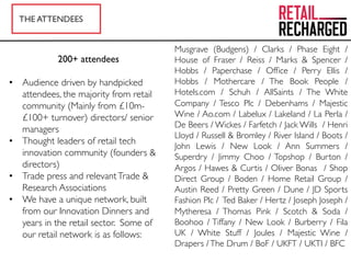 THE ATTENDEES
200+ attendees
•  Audience driven by handpicked
attendees, the majority from retail
community (Mainly from £10m-
£100+ turnover) directors/ senior
managers
•  Thought leaders of retail tech
innovation community (founders &
directors)
•  Trade press and relevantTrade &
Research Associations
•  We have a unique network, built
from our Innovation Dinners and
years in the retail sector. Some of
our retail network is as follows:
Musgrave (Budgens) / Clarks / Phase Eight /
House of Fraser / Reiss / Marks & Spencer /
Hobbs / Paperchase / Ofﬁce / Perry Ellis /
Hobbs / Mothercare / The Book People /
Hotels.com / Schuh / AllSaints / The White
Company / Tesco Plc / Debenhams / Majestic
Wine / Ao.com / Labelux / Lakeland / La Perla /
De Beers / Wickes / Farfetch / Jack Wills / Henri
Lloyd / Russell & Bromley / River Island / Boots /
John Lewis / New Look / Ann Summers /
Superdry / Jimmy Choo / Topshop / Burton /
Argos / Hawes & Curtis / Oliver Bonas / Shop
Direct Group / Boden / Home Retail Group /
Austin Reed / Pretty Green / Dune / JD Sports
Fashion Plc / Ted Baker / Hertz / Joseph Joseph /
Mytheresa / Thomas Pink / Scotch & Soda /
Boohoo / Tiffany / New Look / Burberry / Fila
UK / White Stuff / Joules / Majestic Wine /
Drapers /The Drum / BoF / UKFT / UKTI / BFC
 