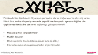 Perakendeciler, tüketicilerin ihtiyaçlarını göz önüne alarak, mağazalarında alışveriş yapan
tüketicilere, online alışveriş sırasında yaşadıkları deneyimin aynısını değilse bile
çeşitli unsurlarıyla bir benzerini sağlamaya çaba gösterilmeli!
 Mağaza içi fiyat karşılaştırmaları
 Müşteri görüşleri
 Ürün eşleştirme önerileri (bunu alanlar bunu da aldı...)
 İnternetten satın al/ mağazadan teslim al gibi hizmetler
Trendwatching, Retail Renaissance
 
