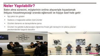 Neler Yapılabilir?
 İlgi çekici bir gösteri
 Sadece o mağazada satılan özel ürünler
 Ürünleri deneme ve deneyimleme şansı
 Ürünleri ne şekilde kullanacağını öğrenme fırsatı gibi deneyimi ön plana çıkaran
perakendeciler başarılı olacaktır
Satın alma sürecini, müşterinin online alışverişle kıyaslamak
ihtiyacı hissetmeyeceği oranda eğlenceli ve kişiye özel hale getir
Trendwatching, Retail Renaissance
 